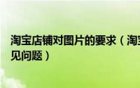 淘宝店铺对图片的要求（淘宝爱逛街新版图片功能要求及常见问题）