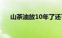 山茶油放10年了还可以用吗（山茶油）