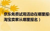 京东免费试用活动在哪里报名（淘宝试用中心的入口在哪里淘宝卖家从哪里报名）