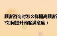 顾客咨询时怎么样提高顾客进店率（如何提升顾客的进店率?如何提升顾客满意度）