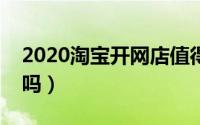 2020淘宝开网店值得吗（现在淘宝开店赚钱吗）