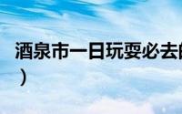 酒泉市一日玩耍必去的景点（酒泉市景点介绍）