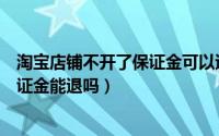 淘宝店铺不开了保证金可以退还嘛（淘宝店铺不开了淘宝保证金能退吗）