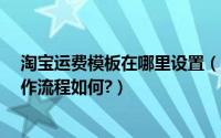 淘宝运费模板在哪里设置（淘宝运费模板怎么设置?具体操作流程如何?）