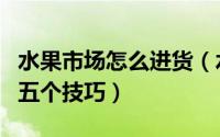 水果市场怎么进货（水果批发市场进货必知的五个技巧）