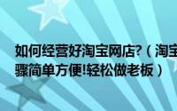 如何经营好淘宝网店?（淘宝购物不如网上开店,网店经营步骤简单方便!轻松做老板）