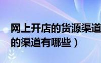 网上开店的货源渠道有哪些?（新手开店货源的渠道有哪些）