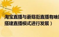 淘宝直播与蘑菇街直播有啥区别（淘宝网蘑菇街小程序如何搭建直播模式进行发展）