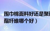 围巾棉面料好还是聚酯纤维好（围巾晴纶和聚酯纤维哪个好）