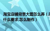 淘宝店铺背景大图怎么弄（淘宝店铺背景图:淘宝店铺长图有什么要求,怎么制作）