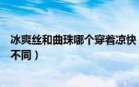 冰爽丝和曲珠哪个穿着凉快（冰爽丝面料和曲珠面料有什么不同）