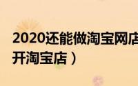 2020还能做淘宝网店吗（2020年如何在网上开淘宝店）