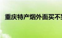 重庆特产烟外面买不到（重庆特产购买地）