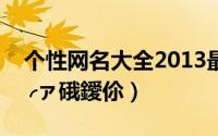 个性网名大全2013最新版的（℡用心跳诠释╭ァ硪鑀伱）