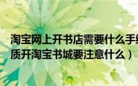 淘宝网上开书店需要什么手续（开淘宝网上书店需要什么资质开淘宝书城要注意什么）