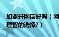 加盟开网店好吗（网上开店加盟可靠吗?如何理智的选择?）