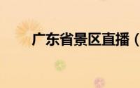 广东省景区直播（广东省景点介绍）