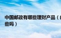 中国邮政有哪些理财产品（邮政理财产品有哪些可以介绍一些吗）