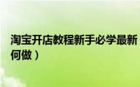 淘宝开店教程新手必学最新（淘宝开店免费教程淘宝卖家如何做）