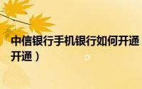 中信银行手机银行如何开通（中信银行的网上银行业务怎么开通）