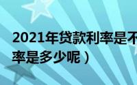 2021年贷款利率是不是升了（2021年贷款利率是多少呢）