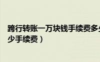 跨行转账一万块钱手续费多少钱（跨行转账一万块钱需要多少手续费）