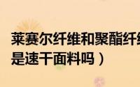 莱赛尔纤维和聚酯纤维混纺面料（莱赛尔纤维是速干面料吗）