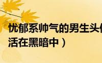 忧郁系帅气的男生头像生活照（生活就像是生活在黑暗中）