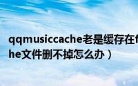 qqmusiccache老是缓存在f盘（QQ音乐中的QQMusicCache文件删不掉怎么办）