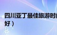 四川亚丁最佳旅游时间（四川亚丁什么时候去好）