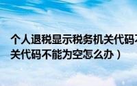 个人退税显示税务机关代码不能为空（申报个税提示税务机关代码不能为空怎么办）