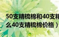 50支精梳棉和40支精梳棉（40支精梳棉是什么40支精梳棉价格）