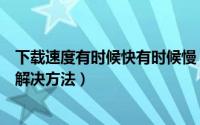 下载速度有时候快有时候慢（快播下载速度变慢了原因以及解决方法）