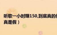 听歌一小时赚150,到底真的假的?（听歌一小时赚150到底是真是假）