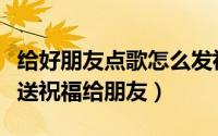 给好朋友点歌怎么发祝福（真心点歌怎么点歌送祝福给朋友）