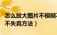 怎么放大图片不模糊不失真（放大图片不模糊不失真方法）