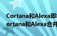 Cortana和Alexa即将推出微软和亚马逊将Cortana和Alexa合并在一起