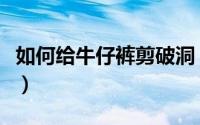 如何给牛仔裤剪破洞（牛仔裤怎么剪破洞好看）