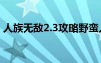 人族无敌2.3攻略野蛮人（人族无敌2.2攻略）