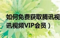 如何免费获取腾讯视频vip（如何免费获取腾讯视频VIP会员）