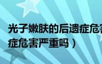 光子嫩肤的后遗症危害（光子嫩肤有什么后遗症危害严重吗）