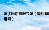 吗丁啉治胃胀气吗（饭后腹胀、胃胀是怎么回事吃吗丁啉有用吗）