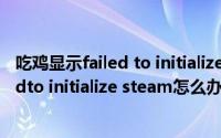 吃鸡显示failed to initialize steam（Win10吃鸡提示failedto initialize steam怎么办）