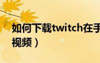 如何下载twitch在手机上（如何下载twitch视频）