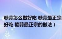 糖蒜怎么做好吃 糖蒜最正宗的做法用几度白醋（糖蒜怎么做好吃 糖蒜最正宗的做法）