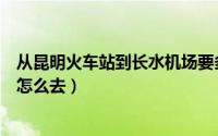 从昆明火车站到长水机场要多久（从昆明火车站到长水机场怎么去）