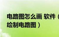 电路图怎么画 软件（如何用电路图软件快速绘制电路图）