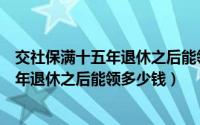 交社保满十五年退休之后能领多少钱一个月（交社保满十五年退休之后能领多少钱）