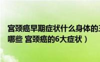 宫颈癌早期症状什么身体的三个表现（宫颈癌的早期症状有哪些 宫颈癌的6大症状）