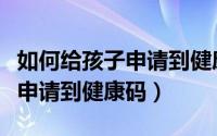 如何给孩子申请到健康码手机号（如何给孩子申请到健康码）